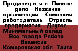 Продавец в м-н "Пивное дело › Название организации ­ Компания-работодатель › Отрасль предприятия ­ Другое › Минимальный оклад ­ 1 - Все города Работа » Вакансии   . Кемеровская обл.,Тайга г.